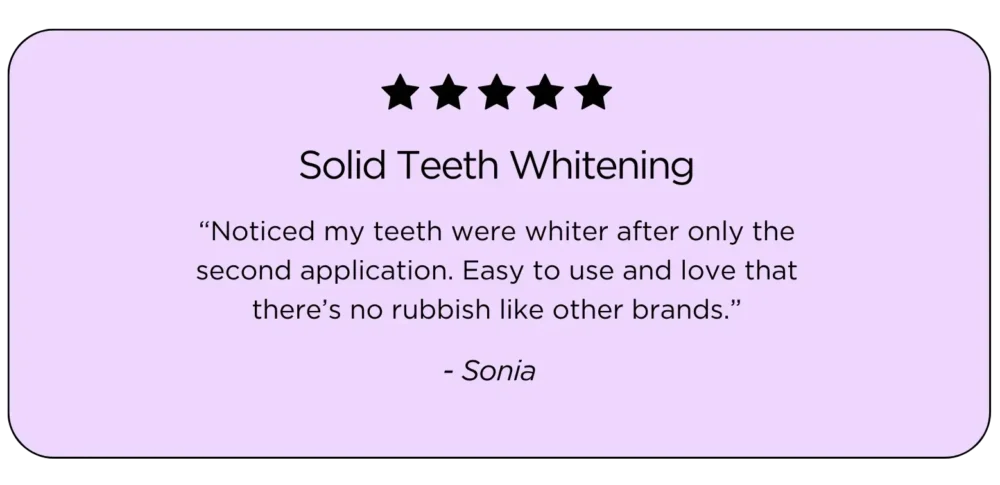 Teeth Whitening Kit Testimonial: "Noticed my teeth were whiter after only the second application. Easy to use and love that there’s no rubbish like other brands.”