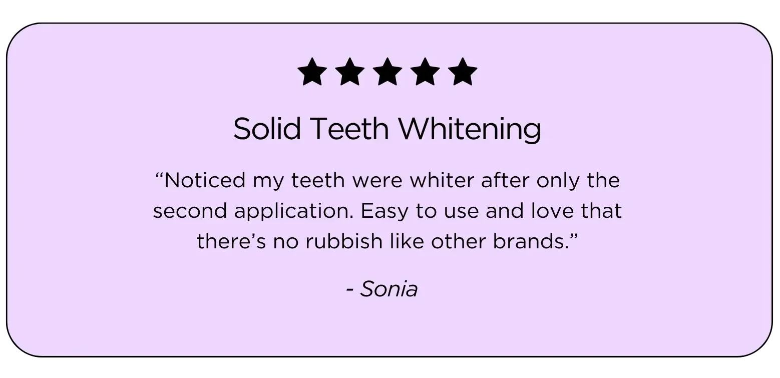 Teeth Whitening Testimonial: "Noticed my teeth were whiter after only the second application. Easy to use and love that there’s no rubbish like other brands.”