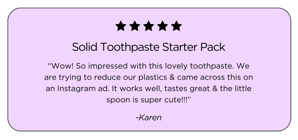 Testimonial “Wow! So impressed with this lovely toothpaste. We are trying to reduce our plastics & came across this on an Instagram ad. It works well, tastes great & the little spoon is super cute!!!”